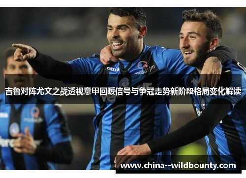 吉鲁对阵尤文之战透视意甲回暖信号与争冠走势新阶段格局变化解读 吉鲁对阵尤文之战透视意甲回暖信号与争冠走势新阶段格局变化解读