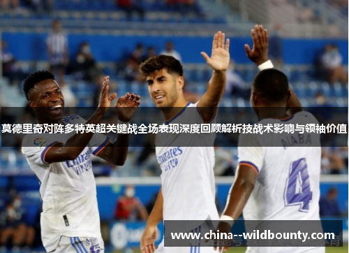 莫德里奇对阵多特英超关键战全场表现深度回顾解析技战术影响与领袖价值 莫德里奇对阵多特英超关键战全场表现深度回顾解析技战术影响与领袖价值
