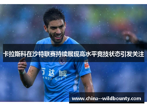 卡拉斯科在沙特联赛持续展现高水平竞技状态引发关注 卡拉斯科在沙特联赛持续展现高水平竞技状态引发关注