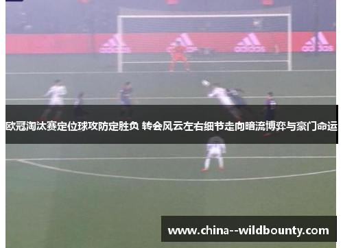欧冠淘汰赛定位球攻防定胜负 转会风云左右细节走向暗流博弈与豪门命运 欧冠淘汰赛定位球攻防定胜负 转会风云左右细节走向暗流博弈与豪门命运